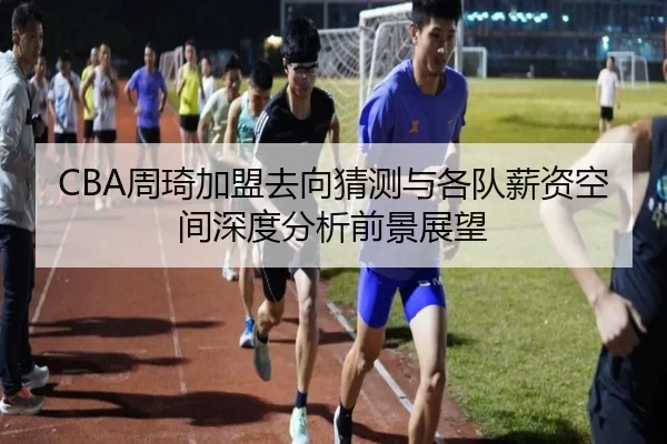 CBA周琦加盟去向猜测与各队薪资空间深度分析前景展望