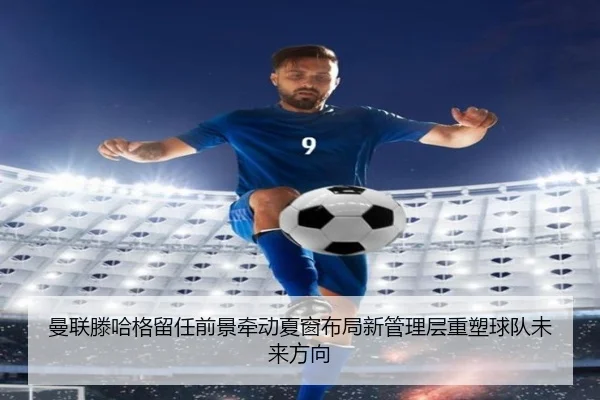 曼联滕哈格留任前景牵动夏窗布局新管理层重塑球队未来方向