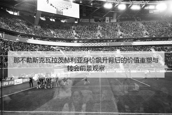 那不勒斯克瓦拉茨赫利亚身价飙升背后的价值重塑与转会前景观察