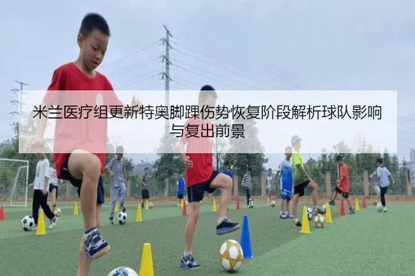 米兰医疗组更新特奥脚踝伤势恢复阶段解析球队影响与复出前景